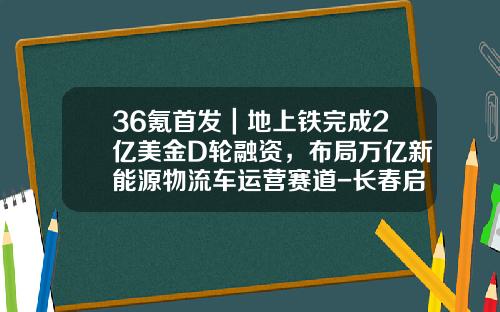 36氪首发｜地上铁完成2亿美金D轮融资，布局万亿新能源物流车运营赛道-长春启明车载电子有限公司官网