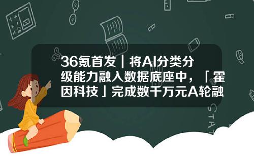 36氪首发｜将AI分类分级能力融入数据底座中，「霍因科技」完成数千万元A轮融资-分级基金A端