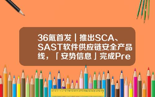 36氪首发｜推出SCA、SAST软件供应链安全产品线，「安势信息」完成Pre-A+轮融资-sast基金