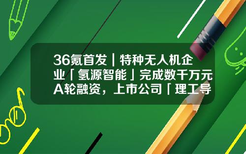 36氪首发｜特种无人机企业「氢源智能」完成数千万元A轮融资，上市公司「理工导航」领投-无人机技术上市公司