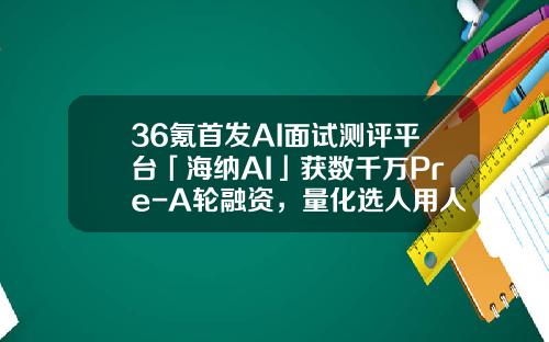 36氪首发AI面试测评平台「海纳AI」获数千万Pre-A轮融资，量化选人用人标准，搭建岗位人才模型-考拉基金