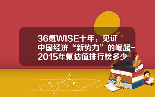 36氪WISE十年，见证中国经济“新势力”的崛起-2015年氪估值排行榜多少倍