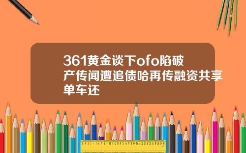 361黄金谈下ofo陷破产传闻遭追债哈再传融资共享单车还