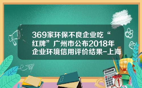 369家环保不良企业吃“红牌”广州市公布2018年企业环境信用评价结果-上海东联化纤有限公司法人代表