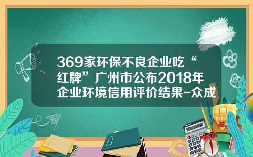 369家环保不良企业吃“红牌”广州市公布2018年企业环境信用评价结果-众成广告实业有限公司