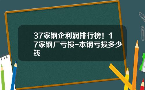 37家钢企利润排行榜！17家钢厂亏损-本钢亏损多少钱
