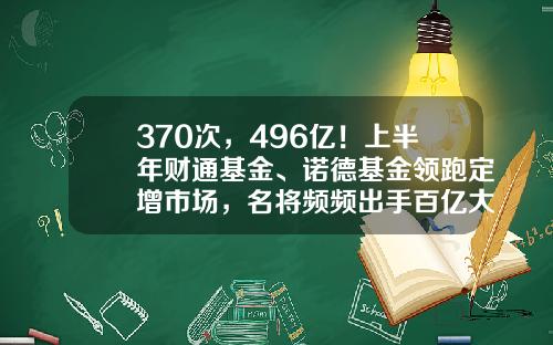 370次，496亿！上半年财通基金、诺德基金领跑定增市场，名将频频出手百亿大项目-中亿财通基金