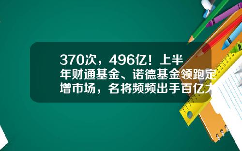 370次，496亿！上半年财通基金、诺德基金领跑定增市场，名将频频出手百亿大项目-华商盛世成长基金