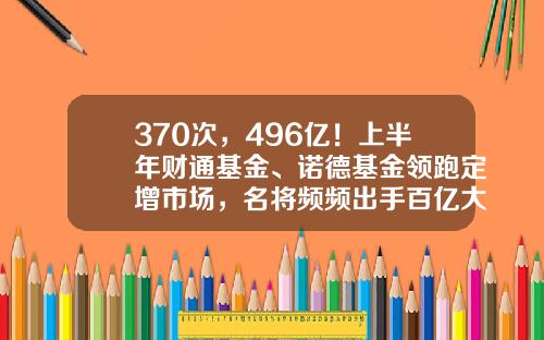 370次，496亿！上半年财通基金、诺德基金领跑定增市场，名将频频出手百亿大项目-财通基金吧