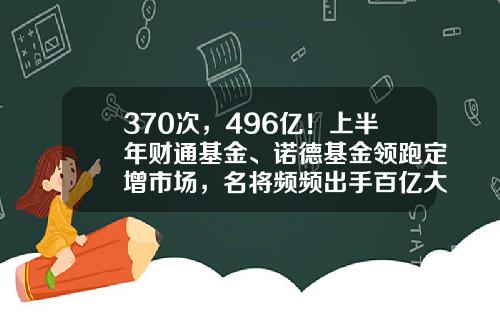 370次，496亿！上半年财通基金、诺德基金领跑定增市场，名将频频出手百亿大项目-财通基金定增产品