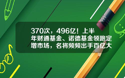 370次，496亿！上半年财通基金、诺德基金领跑定增市场，名将频频出手百亿大项目-财通基金排名