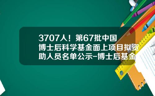 3707人！第67批中国博士后科学基金面上项目拟资助人员名单公示-博士后基金会