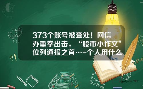 373个账号被查处！网信办重拳出击，“股市小作文”位列通报之首…-个人用什么查股票资讯