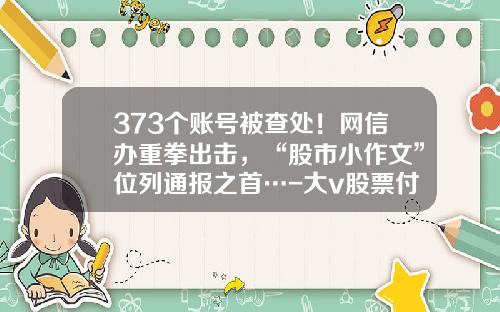 373个账号被查处！网信办重拳出击，“股市小作文”位列通报之首…-大v股票付费资讯
