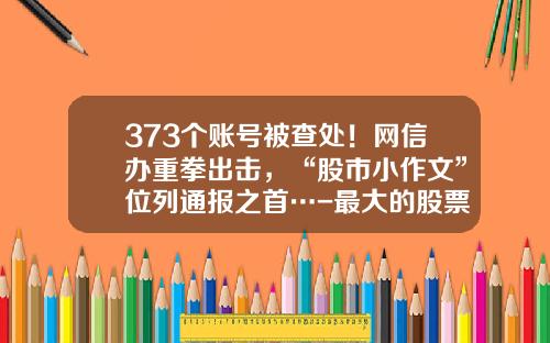 373个账号被查处！网信办重拳出击，“股市小作文”位列通报之首…-最大的股票资讯平台