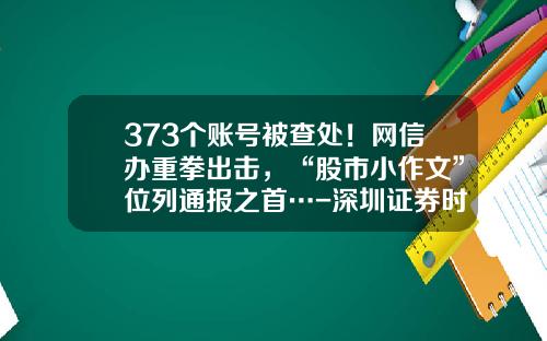 373个账号被查处！网信办重拳出击，“股市小作文”位列通报之首…-深圳证券时报报社有限公司