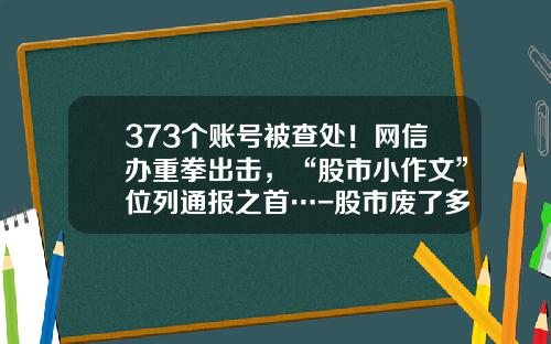 373个账号被查处！网信办重拳出击，“股市小作文”位列通报之首…-股市废了多少家庭