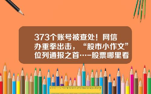 373个账号被查处！网信办重拳出击，“股市小作文”位列通报之首…-股票哪里看资讯新闻