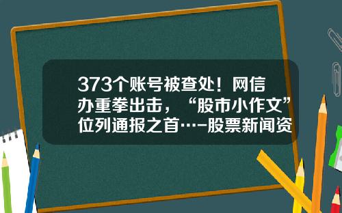 373个账号被查处！网信办重拳出击，“股市小作文”位列通报之首…-股票新闻资讯网站大全最新