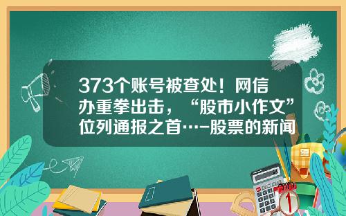 373个账号被查处！网信办重拳出击，“股市小作文”位列通报之首…-股票的新闻资讯可信吗知乎
