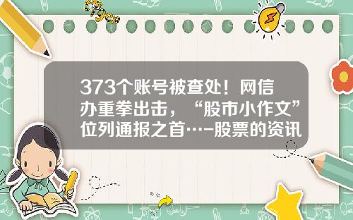 373个账号被查处！网信办重拳出击，“股市小作文”位列通报之首…-股票的资讯在哪了解呢最新