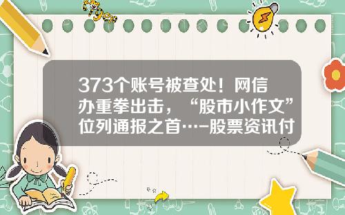 373个账号被查处！网信办重拳出击，“股市小作文”位列通报之首…-股票资讯付费平台
