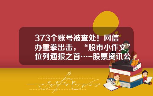 373个账号被查处！网信办重拳出击，“股市小作文”位列通报之首…-股票资讯公众号