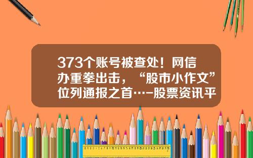 373个账号被查处！网信办重拳出击，“股市小作文”位列通报之首…-股票资讯平台合法吗