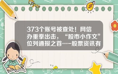 373个账号被查处！网信办重拳出击，“股市小作文”位列通报之首…-股票资讯有假消息吗