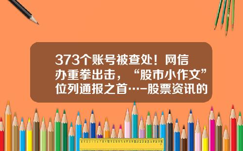 373个账号被查处！网信办重拳出击，“股市小作文”位列通报之首…-股票资讯的网站有哪些