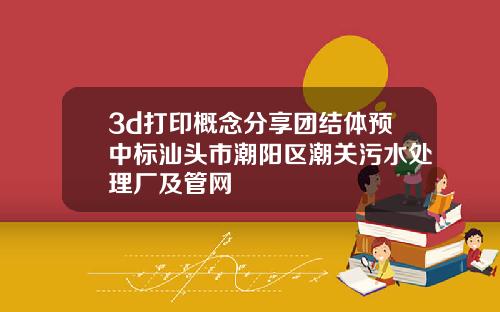 3d打印概念分享团结体预中标汕头市潮阳区潮关污水处理厂及管网
