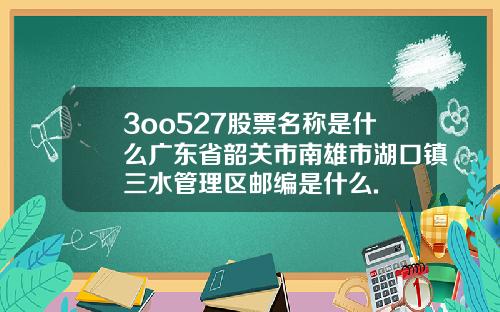 3oo527股票名称是什么广东省韶关市南雄市湖口镇三水管理区邮编是什么.