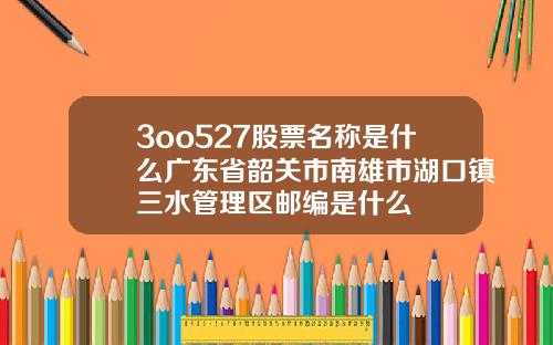 3oo527股票名称是什么广东省韶关市南雄市湖口镇三水管理区邮编是什么