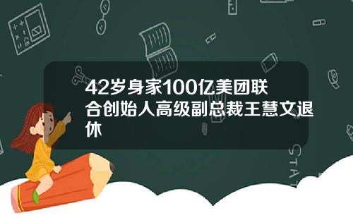 42岁身家100亿美团联合创始人高级副总裁王慧文退休