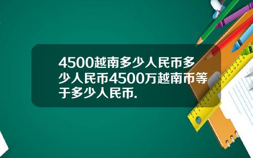 4500越南多少人民币多少人民币4500万越南币等于多少人民币.