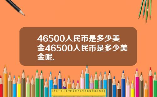 46500人民币是多少美金46500人民币是多少美金呢.