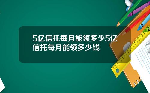 5亿信托每月能领多少5亿信托每月能领多少钱