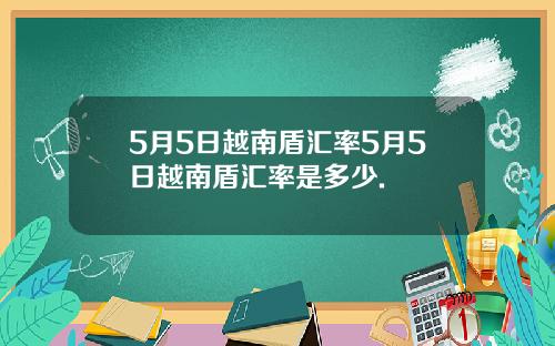 5月5日越南盾汇率5月5日越南盾汇率是多少.