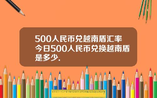 500人民币兑越南盾汇率今日500人民币兑换越南盾是多少.