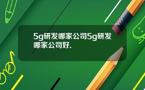 5g研发哪家公司5g研发哪家公司好.