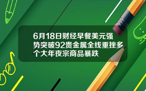 6月18日财经早餐美元强势突破92贵金属全线重挫多个大年夜宗商品暴跌