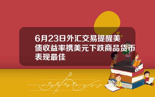 6月23日外汇交易提醒美债收益率携美元下跌商品货币表现最佳