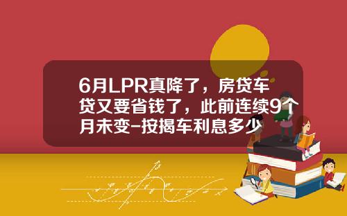 6月LPR真降了，房贷车贷又要省钱了，此前连续9个月未变-按揭车利息多少