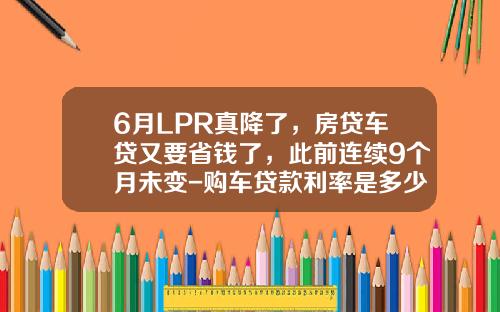 6月LPR真降了，房贷车贷又要省钱了，此前连续9个月未变-购车贷款利率是多少