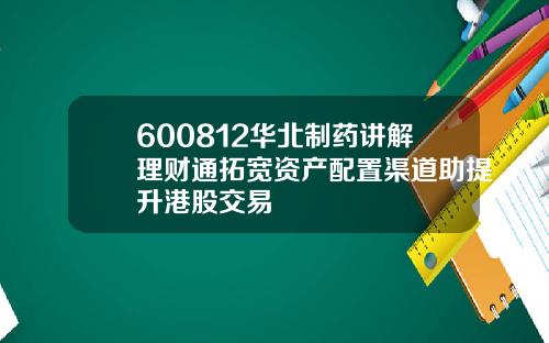 600812华北制药讲解理财通拓宽资产配置渠道助提升港股交易