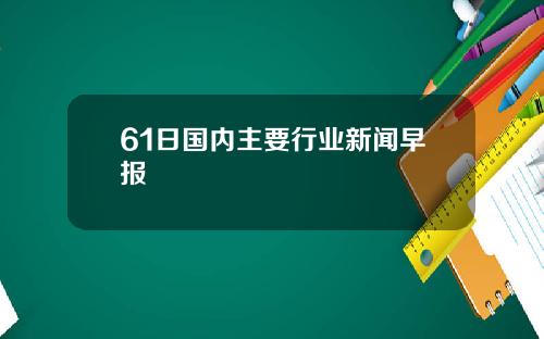 61日国内主要行业新闻早报
