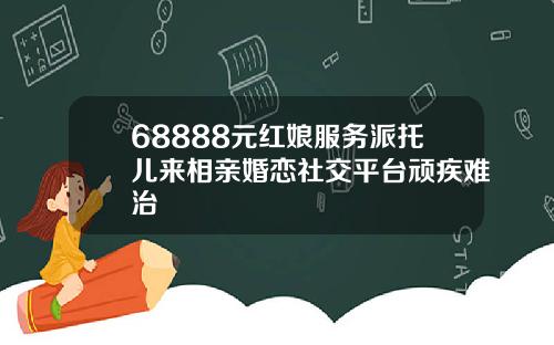 68888元红娘服务派托儿来相亲婚恋社交平台顽疾难治