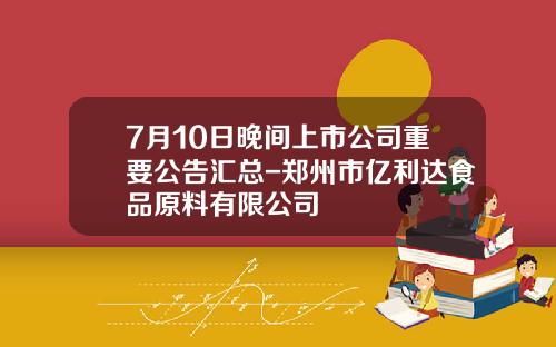 7月10日晚间上市公司重要公告汇总-郑州市亿利达食品原料有限公司