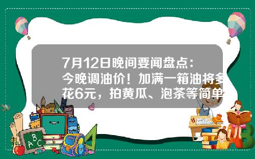 7月12日晚间要闻盘点：今晚调油价！加满一箱油将多花6元，拍黄瓜、泡茶等简单食品制售行为将简化许可-晚间股票资讯大全一览