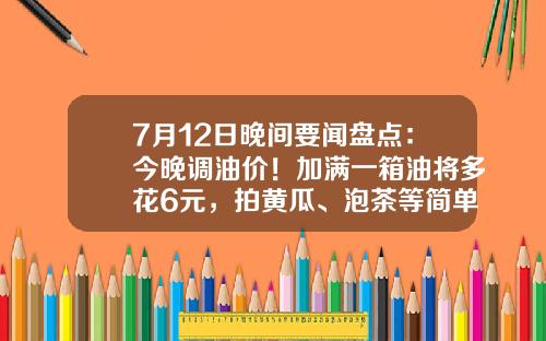 7月12日晚间要闻盘点：今晚调油价！加满一箱油将多花6元，拍黄瓜、泡茶等简单食品制售行为将简化许可-晚间股票资讯大全一览